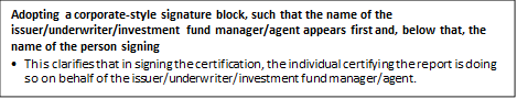 Adopting a corporate-style signature block, such that the name of the issuer/underwriter/investment fund manager/agent appears first and, below that, the name of the person signing
•	This clarifies that in signing the certification, the individual certifying the report is doing so on behalf of the issuer/underwriter/investment fund manager/agent.


