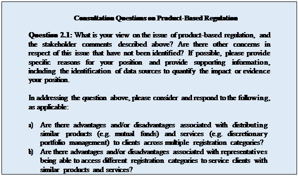 Zone de Texte: Consultation Questions on Product-Based Regulation

Question 2.1: What is your view on the issue of product-based regulation, and the stakeholder comments described above? Are there other concerns in respect of this issue that have not been identified? If possible, please provide specific reasons for your position and provide supporting information, including the identification of data sources to quantify the impact or evidence your position.

In addressing the question above, please consider and respond to the following, as applicable:

a)	Are there advantages and/or disadvantages associated with distributing similar products (e.g. mutual funds) and services (e.g. discretionary portfolio management) to clients across multiple registration categories?
b)	Are there advantages and/or disadvantages associated with representatives being able to access different registration categories to service clients with similar products and services?
