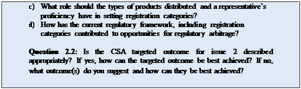 Zone de Texte: c)	What role should the types of products distributed and a representative’s proficiency have in setting registration categories?
d)	How has the current regulatory framework, including registration categories contributed to opportunities for regulatory arbitrage?

Question 2.2: Is the CSA targeted outcome for issue 2 described appropriately? If yes, how can the targeted outcome be best achieved? If no, what outcome(s) do you suggest and how can they be best achieved?
