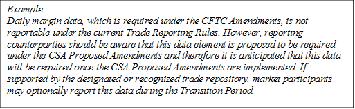 Example: 
Daily margin data, which is required under the CFTC Amendments, is not reportable under the current Trade Reporting Rules. However, reporting counterparties should be aware that this data element is proposed to be required under the CSA Proposed Amendments and therefore it is anticipated that this data will be required once the CSA Proposed Amendments are implemented. If supported by the designated or recognized trade repository, market participants may optionally report this data during the Transition Period.
