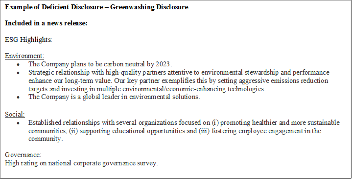 Example of Deficient Disclosure – Greenwashing Disclosure

Included in a news release:

ESG Highlights:

Environment:
•	The Company plans to be carbon neutral by 2023.
•	Strategic relationship with high-quality partners attentive to environmental stewardship and performance enhance our long-term value. Our key partner exemplifies this by setting aggressive emissions reduction targets and investing in multiple environmental/economic-enhancing technologies.
•	The Company is a global leader in environmental solutions.
Social:
•	Established relationships with several organizations focused on (i) promoting healthier and more sustainable communities, (ii) supporting educational opportunities and (iii) fostering employee engagement in the community.
Governance:
High rating on national corporate governance survey.
