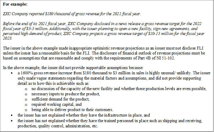 For example:

ZXC Company reported $180 thousand of gross revenue for the 2021 fiscal year. 

Before the end of its 2021 fiscal year, ZXC Company disclosed in a news release a gross revenue target for the 2022 fiscal year of $3-5 million. Additionally, with the issuer planning to open a new facility, sign new agreements, and perceived high demand of product, ZXC Company projects a gross revenue target of $10-15 million for the fiscal year 2023.

The issuer in the above example made inappropriate optimistic revenue projections as an issuer must not disclose FLI unless the issuer has a reasonable basis for the FLI.  The disclosure of financial outlook of revenue projections must be based on assumptions that are reasonable and comply with the requirements of Part 4B of NI 51-102.

In the above example, the issuer did not provide supportable assumptions because:
•	a 1600% gross revenue increase from $180 thousand to $3 million in sales is highly unusual/ unlikely. The issuer only made vague statements regarding the material factors and assumptions, and did not provide supporting detail as to how this is achievable such as:
o	no discussion of the capacity of the new facility and whether these production levels are even possible,
o	necessary inputs to produce the product,
o	sufficient demand for the product,
o	required working capital, and
o	being able to deliver product to their customers.
•	the issuer has not explained whether they have the infrastructure in place, and
•	the issuer has not explained whether they have the trained personnel in place such as shipping and receiving, production, quality control, administration, etc.

