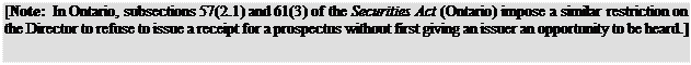 Zone de Texte: [Note: In Ontario, subsections 57(2.1) and 61(3) of the Securities Act (Ontario) impose a similar restriction on the Director to refuse to issue a receipt for a prospectus without first giving an issuer an opportunity to be heard.]