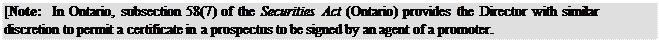 Zone de Texte: [Note: In Ontario, subsection 58(7) of the Securities Act (Ontario) provides the Director with similar discretion to permit a certificate in a prospectus to be signed by an agent of a promoter.
