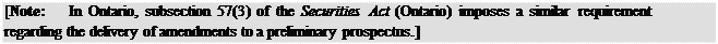 Zone de Texte: [Note:	In Ontario, subsection 57(3) of the Securities Act (Ontario) imposes a similar requirement regarding the delivery of amendments to a preliminary prospectus.]