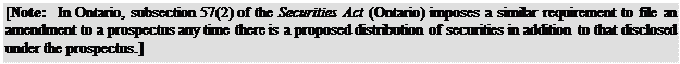Zone de Texte: [Note: In Ontario, subsection 57(2) of the Securities Act (Ontario) imposes a similar requirement to file an amendment to a prospectus any time there is a proposed distribution of securities in addition to that disclosed under the prospectus.]