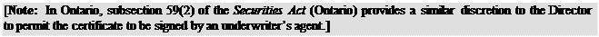 Zone de Texte: [Note: In Ontario, subsection 59(2) of the Securities Act (Ontario) provides a similar discretion to the Director to permit the certificate to be signed by an underwriter’s agent.]