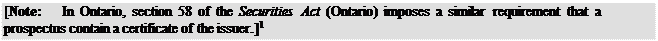 Zone de Texte: [Note:	In Ontario, section 58 of the Securities Act (Ontario) imposes a similar requirement that a prospectus contain a certificate of the issuer.]1
