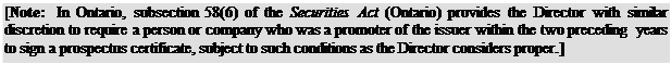 Zone de Texte: [Note: In Ontario, subsection 58(6) of the Securities Act (Ontario) provides the Director with similar discretion to require a person or company who was a promoter of the issuer within the two preceding years to sign a prospectus certificate, subject to such conditions as the Director considers proper.]