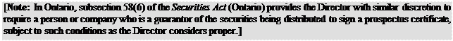 Zone de Texte: [Note: In Ontario, subsection 58(6) of the Securities Act (Ontario) provides the Director with similar discretion to require a person or company who is a guarantor of the securities being distributed to sign a prospectus certificate, subject to such conditions as the Director considers proper.]