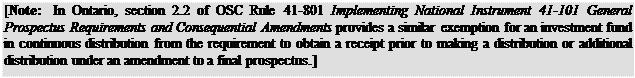 Zone de Texte: [Note: In Ontario, section 2.2 of OSC Rule 41-801 Implementing National Instrument 41-101 General Prospectus Requirements and Consequential Amendments provides a similar exemption for an investment fund in continuous distribution from the requirement to obtain a receipt prior to making a distribution or additional distribution under an amendment to a final prospectus.]