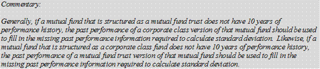 Commentary:

Generally, if a mutual fund that is structured as a mutual fund trust does not have 10 years of performance history, the past performance of a corporate class version of that mutual fund should be used to fill in the missing past performance information required to calculate standard deviation. Likewise, if a mutual fund that is structured as a corporate class fund does not have 10 years of performance history, the past performance of a mutual fund trust version of that mutual fund should be used to fill in the missing past performance information required to calculate standard deviation.
