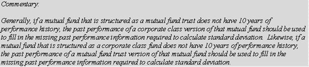 Commentary:

Generally, if a mutual fund that is structured as a mutual fund trust does not have 10 years of performance history, the past performance of a corporate class version of that mutual fund should be used to fill in the missing past performance information required to calculate standard deviation. Likewise, if a mutual fund that is structured as a corporate class fund does not have 10 years of performance history, the past performance of a mutual fund trust version of that mutual fund should be used to fill in the missing past performance information required to calculate standard deviation.
