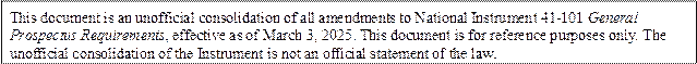 This document is an unofficial consolidation of all amendments to National Instrument 41-101 General Prospectus Requirements, effective as of March 3, 2025. This document is for reference purposes only. The unofficial consolidation of the Instrument is not an official statement of the law.