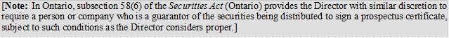 [Note: In Ontario, subsection 58(6) of the Securities Act (Ontario) provides the Director with similar discretion to require a person or company who is a guarantor of the securities being distributed to sign a prospectus certificate, subject to such conditions as the Director considers proper.]