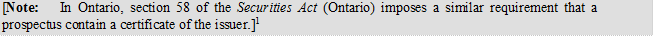[Note:	In Ontario, section 58 of the Securities Act (Ontario) imposes a similar requirement that a prospectus contain a certificate of the issuer.]1