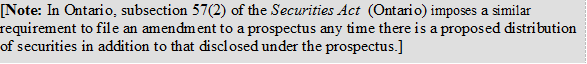 [Note: In Ontario, subsection 57(2) of the Securities Act (Ontario) imposes a similar requirement to file an amendment to a prospectus any time there is a proposed distribution of securities in addition to that disclosed under the prospectus.]