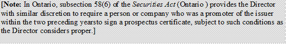 [Note: In Ontario, subsection 58(6) of the Securities Act (Ontario ) provides the Director with similar discretion to require a person or company who was a promoter of the issuer within the two preceding years to sign a prospectus certificate, subject to such conditions as the Director considers proper.]