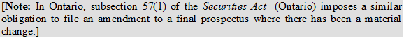 [Note: In Ontario, subsection 57(1) of the Securities Act (Ontario) imposes a similar obligation to file an amendment to a final prospectus where there has been a material change.]
