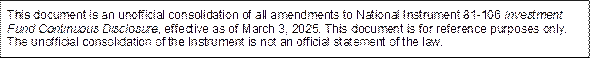 This document is an unofficial consolidation of all amendments to National Instrument 81-106 Investment Fund Continuous Disclosure, effective as of March 3, 2025. This document is for reference purposes only. The unofficial consolidation of the Instrument is not an official statement of the law.