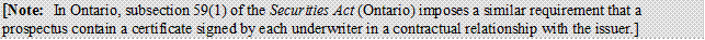 [Note: In Ontario, subsection 59(1) of the Securities Act (Ontario) imposes a similar requirement that a prospectus contain a certificate signed by each underwriter in a contractual relationship with the issuer.]