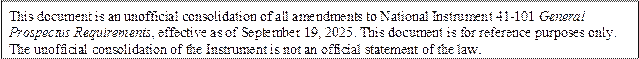 This document is an unofficial consolidation of all amendments to National Instrument 41-101 General Prospectus Requirements, effective as of September 19, 2025. This document is for reference purposes only. The unofficial consolidation of the Instrument is not an official statement of the law.
