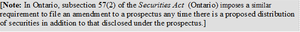[Note: In Ontario, subsection 57(2) of the Securities Act (Ontario) imposes a similar requirement to file an amendment to a prospectus any time there is a proposed distribution of securities in addition to that disclosed under the prospectus.]