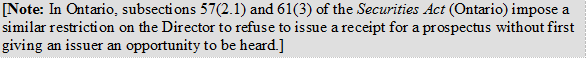 [Note: In Ontario, subsections 57(2.1) and 61(3) of the Securities Act (Ontario) impose a similar restriction on the Director to refuse to issue a receipt for a prospectus without first giving an issuer an opportunity to be  heard.]