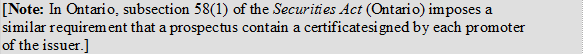 [Note: In Ontario, subsection 58(1) of the Securities Act (Ontario) imposes a similar requirement that a prospectus contain a certificate signed by each promoter of the issuer.]